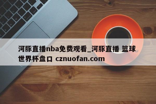 河豚直播nba免费观看_河豚直播 篮球 世界杯盘口 cznuofan.com