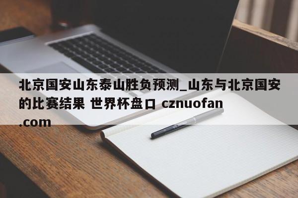 北京国安山东泰山胜负预测_山东与北京国安的比赛结果 世界杯盘口 cznuofan.com