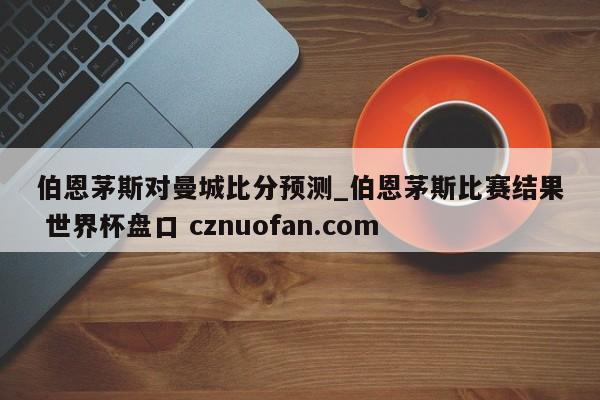 伯恩茅斯对曼城比分预测_伯恩茅斯比赛结果 世界杯盘口 cznuofan.com