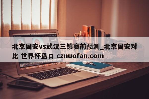 北京国安vs武汉三镇赛前预测_北京国安对比 世界杯盘口 cznuofan.com