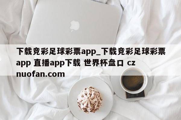 下载竞彩足球彩票app_下载竞彩足球彩票app 直播app下载 世界杯盘口 cznuofan.com