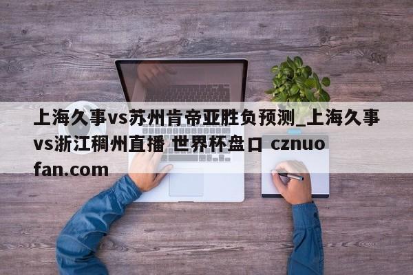 上海久事vs苏州肯帝亚胜负预测_上海久事vs浙江稠州直播 世界杯盘口 cznuofan.com
