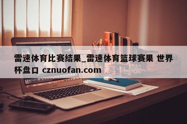 雷速体育比赛结果_雷速体育篮球赛果 世界杯盘口 cznuofan.com