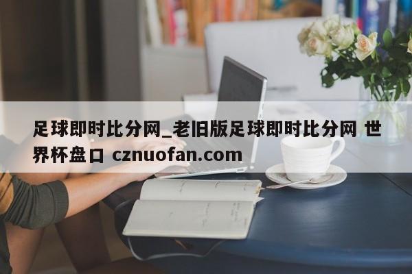 足球即时比分网_老旧版足球即时比分网 世界杯盘口 cznuofan.com
