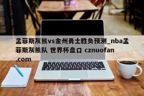 孟菲斯灰熊vs金州勇士胜负预测_nba孟菲斯灰熊队 世界杯盘口 cznuofan.com