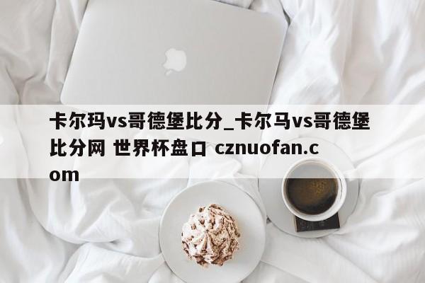 卡尔玛vs哥德堡比分_卡尔马vs哥德堡 比分网 世界杯盘口 cznuofan.com