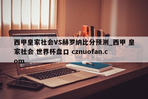 西甲皇家社会VS赫罗纳比分预测_西甲 皇家社会 世界杯盘口 cznuofan.com