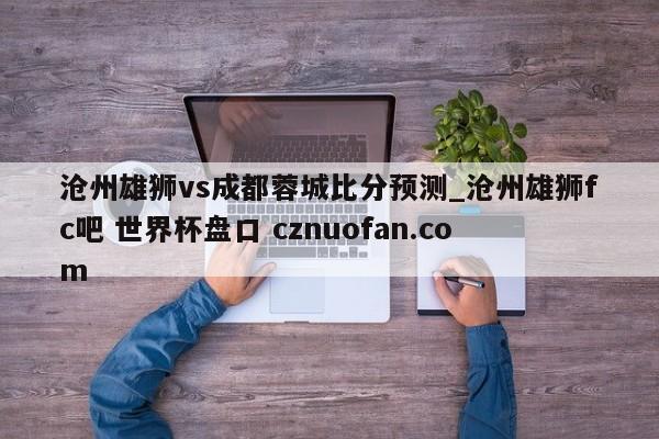 沧州雄狮vs成都蓉城比分预测_沧州雄狮fc吧 世界杯盘口 cznuofan.com
