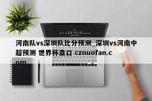 河南队vs深圳队比分预测_深圳vs河南中超预测 世界杯盘口 cznuofan.com