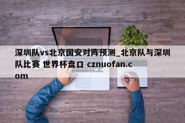 深圳队vs北京国安对阵预测_北京队与深圳队比赛 世界杯盘口 cznuofan.com