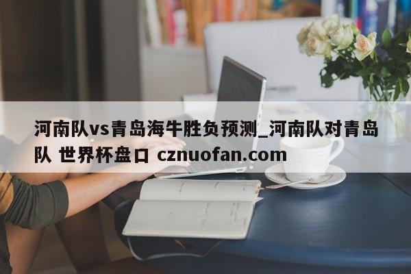 河南队vs青岛海牛胜负预测_河南队对青岛队 世界杯盘口 cznuofan.com