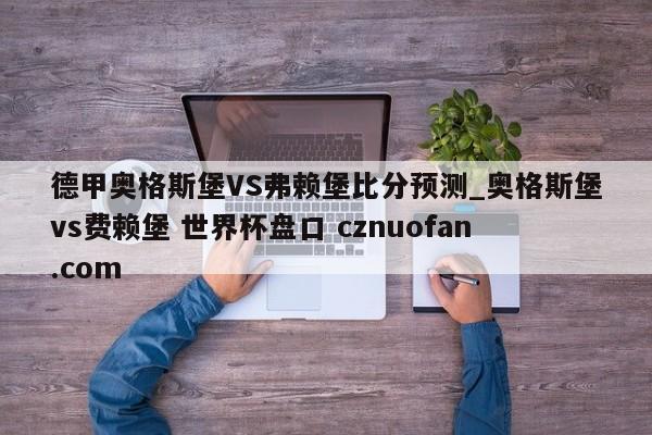 德甲奥格斯堡VS弗赖堡比分预测_奥格斯堡vs费赖堡 世界杯盘口 cznuofan.com