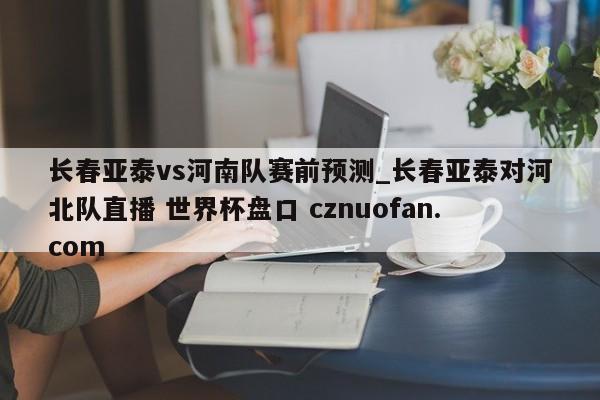 长春亚泰vs河南队赛前预测_长春亚泰对河北队直播 世界杯盘口 cznuofan.com