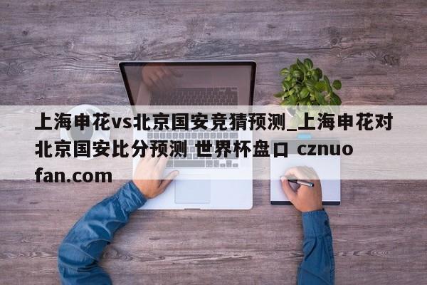 上海申花vs北京国安竞猜预测_上海申花对北京国安比分预测 世界杯盘口 cznuofan.com