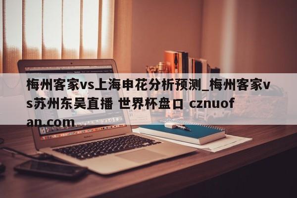 梅州客家vs上海申花分析预测_梅州客家vs苏州东吴直播 世界杯盘口 cznuofan.com