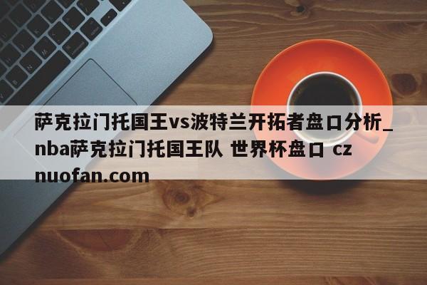萨克拉门托国王vs波特兰开拓者盘口分析_nba萨克拉门托国王队 世界杯盘口 cznuofan.com