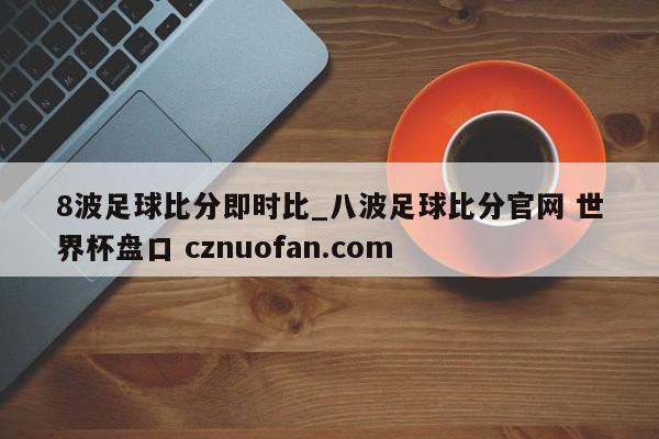 8波足球比分即时比_八波足球比分官网 世界杯盘口 cznuofan.com