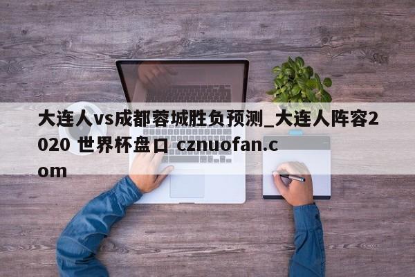 大连人vs成都蓉城胜负预测_大连人阵容2020 世界杯盘口 cznuofan.com