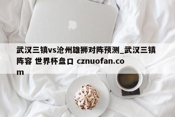 武汉三镇vs沧州雄狮对阵预测_武汉三镇 阵容 世界杯盘口 cznuofan.com