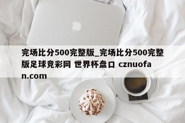 完场比分500完整版_完场比分500完整版足球竞彩网 世界杯盘口 cznuofan.com