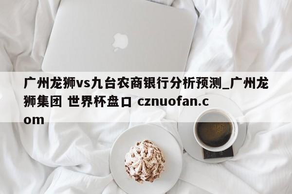 广州龙狮vs九台农商银行分析预测_广州龙狮集团 世界杯盘口 cznuofan.com