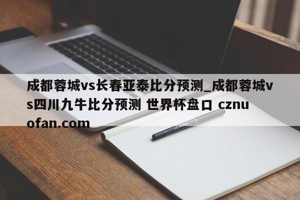成都蓉城vs长春亚泰比分预测_成都蓉城vs四川九牛比分预测 世界杯盘口 cznuofan.com