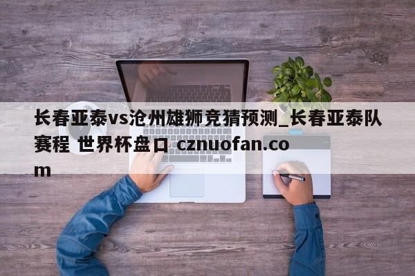 长春亚泰vs沧州雄狮竞猜预测_长春亚泰队赛程 世界杯盘口 cznuofan.com
