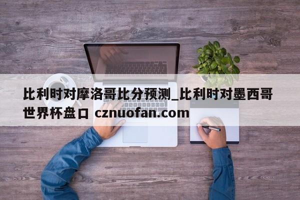 比利时对摩洛哥比分预测_比利时对墨西哥 世界杯盘口 cznuofan.com