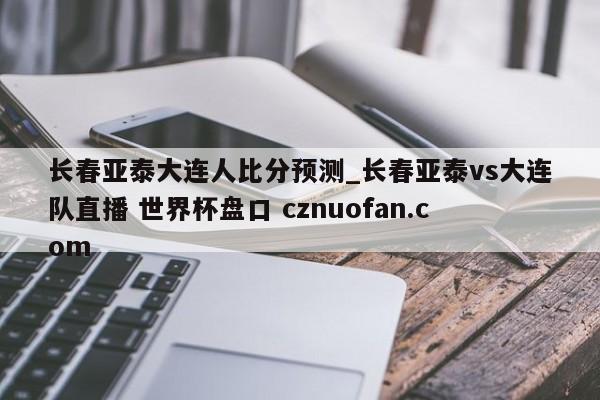 长春亚泰大连人比分预测_长春亚泰vs大连队直播 世界杯盘口 cznuofan.com