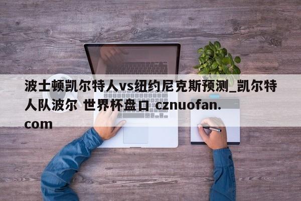 波士顿凯尔特人vs纽约尼克斯预测_凯尔特人队波尔 世界杯盘口 cznuofan.com