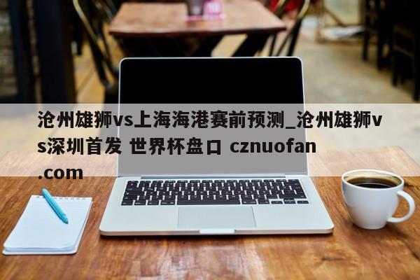 沧州雄狮vs上海海港赛前预测_沧州雄狮vs深圳首发 世界杯盘口 cznuofan.com
