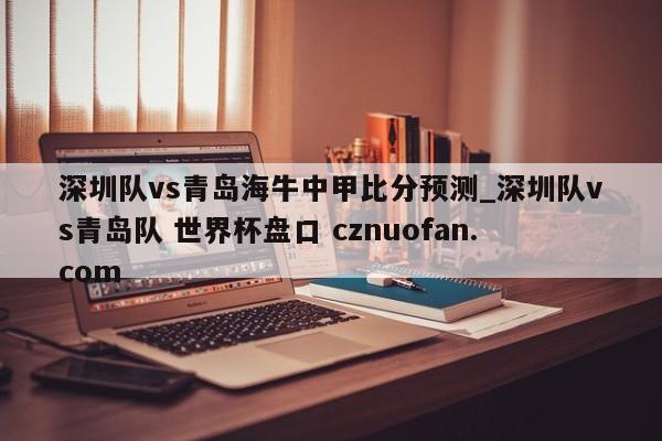 深圳队vs青岛海牛中甲比分预测_深圳队vs青岛队 世界杯盘口 cznuofan.com