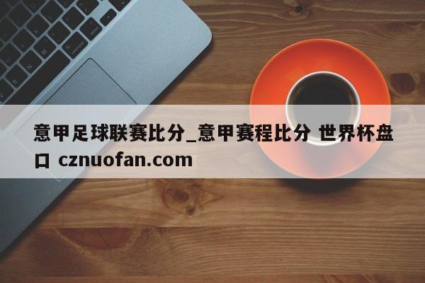 意甲足球联赛比分_意甲赛程比分 世界杯盘口 cznuofan.com