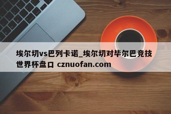 埃尔切vs巴列卡诺_埃尔切对毕尔巴竞技 世界杯盘口 cznuofan.com