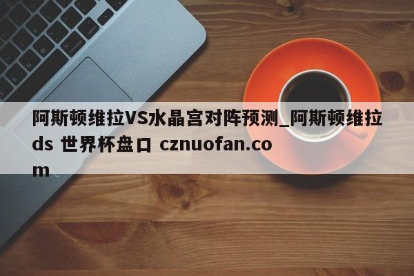 阿斯顿维拉VS水晶宫对阵预测_阿斯顿维拉ds 世界杯盘口 cznuofan.com