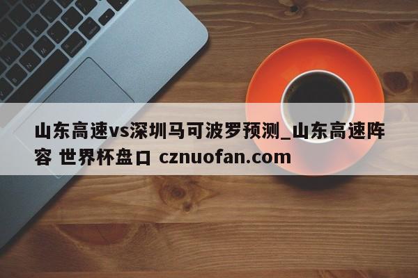 山东高速vs深圳马可波罗预测_山东高速阵容 世界杯盘口 cznuofan.com