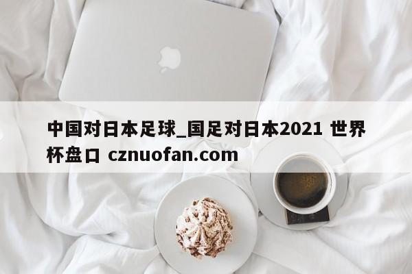 中国对日本足球_国足对日本2021 世界杯盘口 cznuofan.com