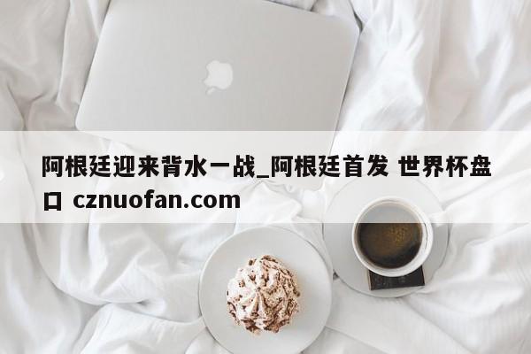 阿根廷迎来背水一战_阿根廷首发 世界杯盘口 cznuofan.com