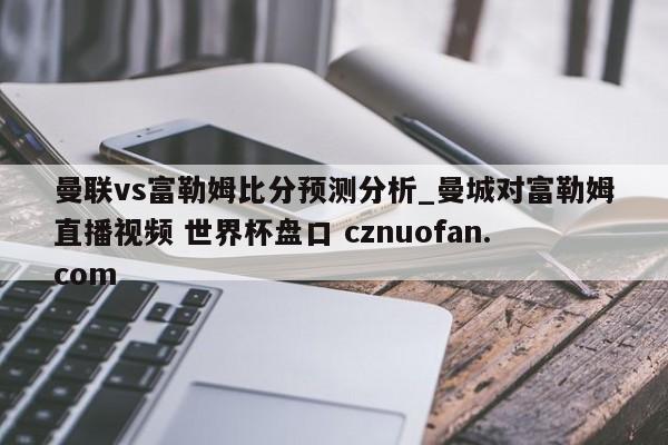 曼联vs富勒姆比分预测分析_曼城对富勒姆直播视频 世界杯盘口 cznuofan.com