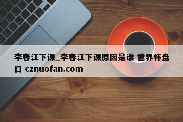 李春江下课_李春江下课原因是谁 世界杯盘口 cznuofan.com