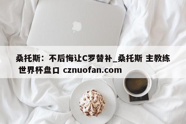 桑托斯:不后悔让C罗替补_桑托斯 主教练 世界杯盘口 cznuofan.com