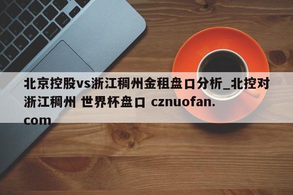 北京控股vs浙江稠州金租盘口分析_北控对浙江稠州 世界杯盘口 cznuofan.com