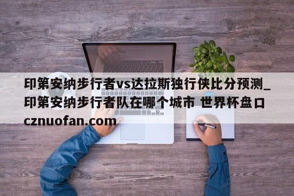 印第安纳步行者vs达拉斯独行侠比分预测_印第安纳步行者队在哪个城市 世界杯盘口 cznuofan.com