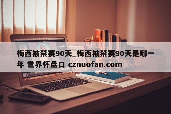 梅西被禁赛90天_梅西被禁赛90天是哪一年 世界杯盘口 cznuofan.com