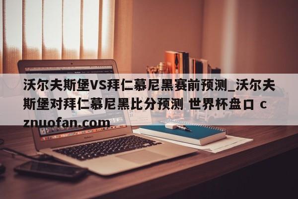 沃尔夫斯堡VS拜仁慕尼黑赛前预测_沃尔夫斯堡对拜仁慕尼黑比分预测 世界杯盘口 cznuofan.com