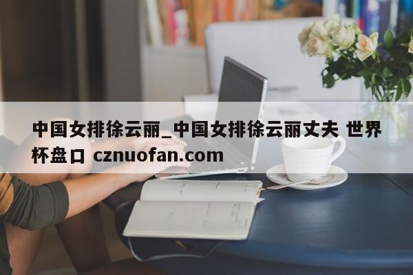 中国女排徐云丽_中国女排徐云丽丈夫 世界杯盘口 cznuofan.com