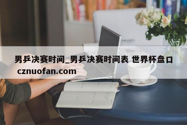 男乒决赛时间_男乒决赛时间表 世界杯盘口 cznuofan.com