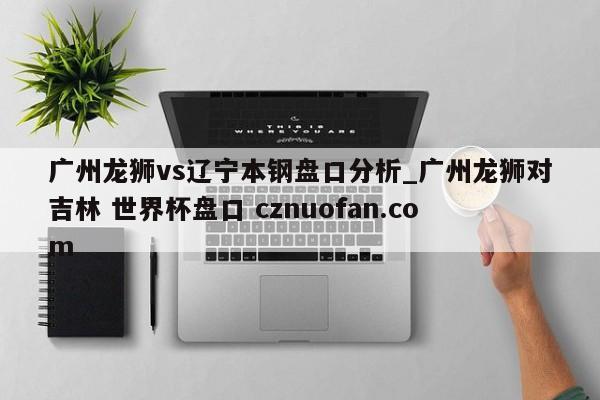 广州龙狮vs辽宁本钢盘口分析_广州龙狮对吉林 世界杯盘口 cznuofan.com