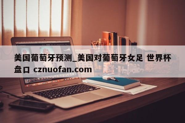 美国葡萄牙预测_美国对葡萄牙女足 世界杯盘口 cznuofan.com