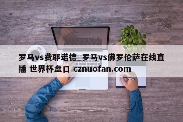 罗马vs费耶诺德_罗马vs佛罗伦萨在线直播 世界杯盘口 cznuofan.com
